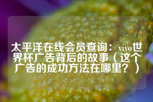 太平洋在线会员查询：vivo世界杯广告背后的故事（这个广告的成功方法在哪里？）