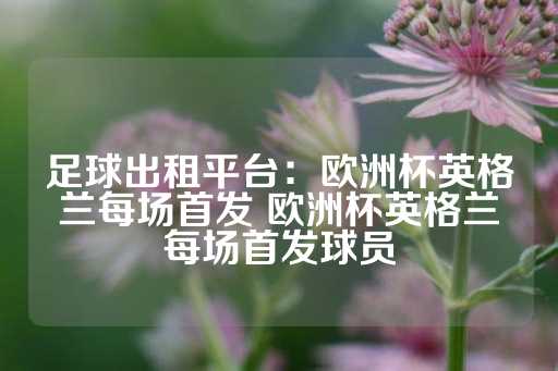 足球出租平台：欧洲杯英格兰每场首发 欧洲杯英格兰每场首发球员