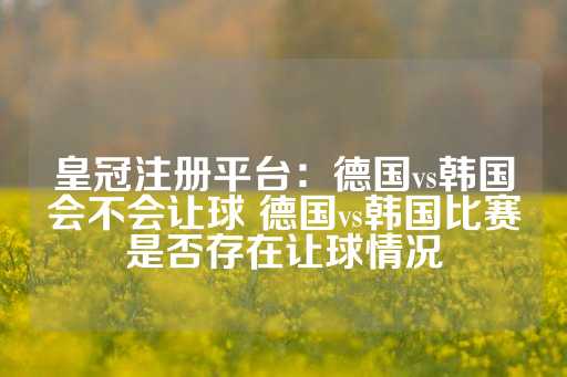 皇冠注册平台：德国vs韩国会不会让球 德国vs韩国比赛是否存在让球情况-第1张图片-皇冠信用盘出租