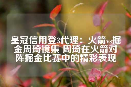 皇冠信用登3代理：火箭vs掘金周琦镜集 周琦在火箭对阵掘金比赛中的精彩表现