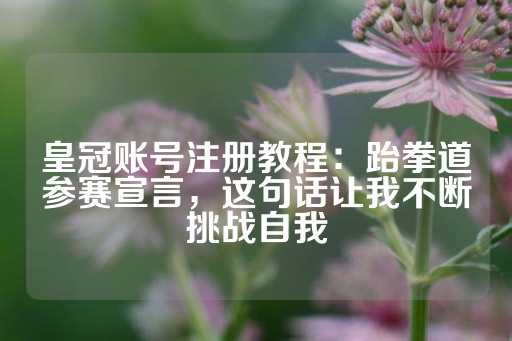 皇冠账号注册教程：跆拳道参赛宣言，这句话让我不断挑战自我-第1张图片-皇冠信用盘出租