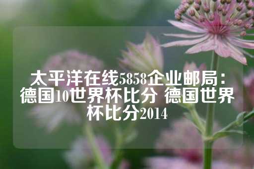 太平洋在线5858企业邮局：德国10世界杯比分 德国世界杯比分2014-第1张图片-皇冠信用盘出租