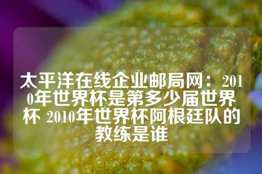 太平洋在线企业邮局网：2010年世界杯是第多少届世界杯 2010年世界杯阿根廷队的教练是谁-第1张图片-皇冠信用盘出租