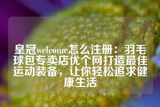 皇冠welcome怎么注册：羽毛球包专卖店优个网打造最佳运动装备，让你轻松追求健康生活