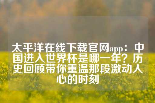 太平洋在线下载官网app：中国进入世界杯是哪一年？历史回顾带你重温那段激动人心的时刻