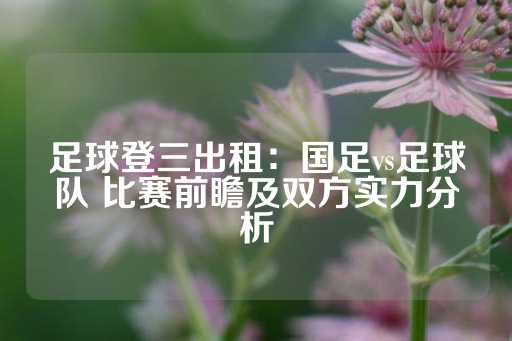 足球登三出租：国足vs足球队 比赛前瞻及双方实力分析