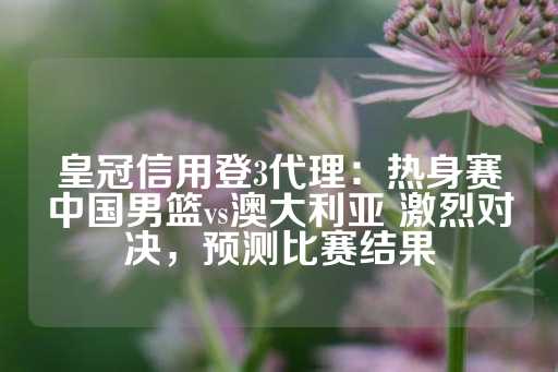 皇冠信用登3代理：热身赛中国男篮vs澳大利亚 激烈对决，预测比赛结果-第1张图片-皇冠信用盘出租