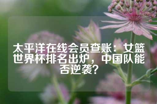 太平洋在线会员查账：女篮世界杯排名出炉，中国队能否逆袭？