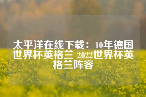 太平洋在线下载：10年德国世界杯英格兰 2022世界杯英格兰阵容-第1张图片-皇冠信用盘出租