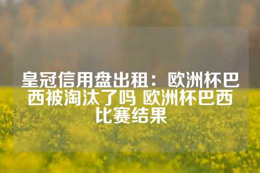 皇冠信用盘出租：欧洲杯巴西被淘汰了吗 欧洲杯巴西比赛结果-第1张图片-皇冠信用盘出租