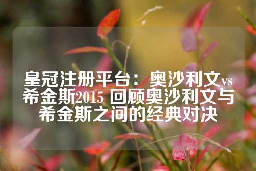 皇冠注册平台：奥沙利文vs希金斯2015 回顾奥沙利文与希金斯之间的经典对决