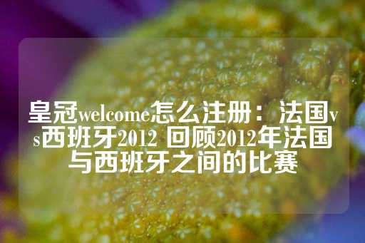 皇冠welcome怎么注册：法国vs西班牙2012 回顾2012年法国与西班牙之间的比赛