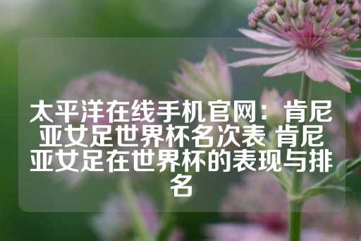 太平洋在线手机官网：肯尼亚女足世界杯名次表 肯尼亚女足在世界杯的表现与排名