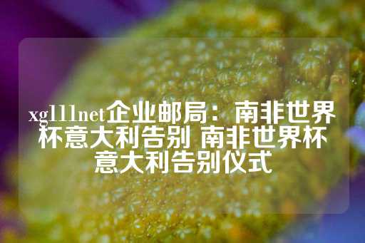 xg111net企业邮局：南非世界杯意大利告别 南非世界杯意大利告别仪式