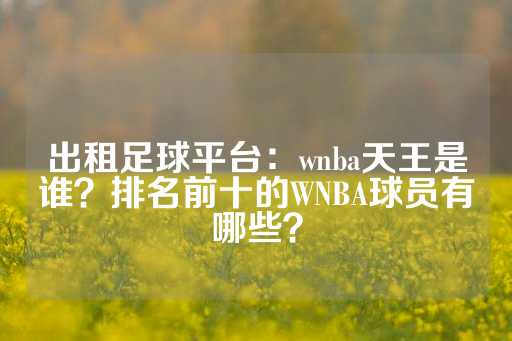 出租足球平台：wnba天王是谁？排名前十的WNBA球员有哪些？