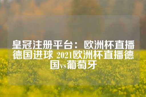 皇冠注册平台：欧洲杯直播德国进球 2021欧洲杯直播德国vs葡萄牙