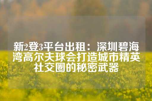 新2登3平台出租：深圳碧海湾高尔夫球会打造城市精英社交圈的秘密武器-第1张图片-皇冠信用盘出租