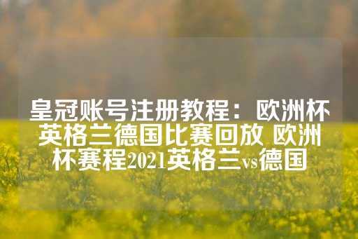 皇冠账号注册教程：欧洲杯英格兰德国比赛回放 欧洲杯赛程2021英格兰vs德国