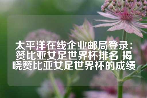 太平洋在线企业邮局登录：赞比亚女足世界杯排名 揭晓赞比亚女足世界杯的成绩