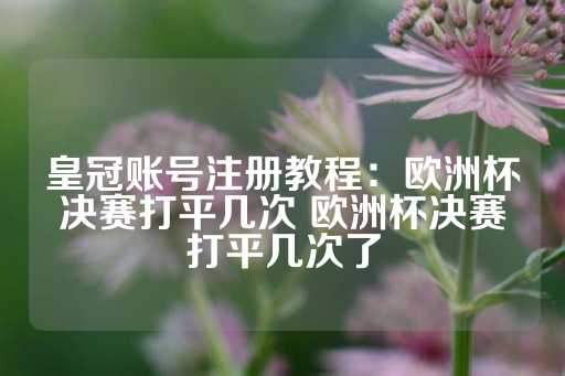 皇冠账号注册教程：欧洲杯决赛打平几次 欧洲杯决赛打平几次了