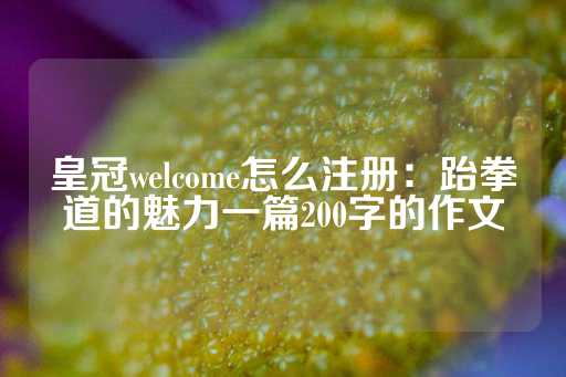 皇冠welcome怎么注册：跆拳道的魅力一篇200字的作文