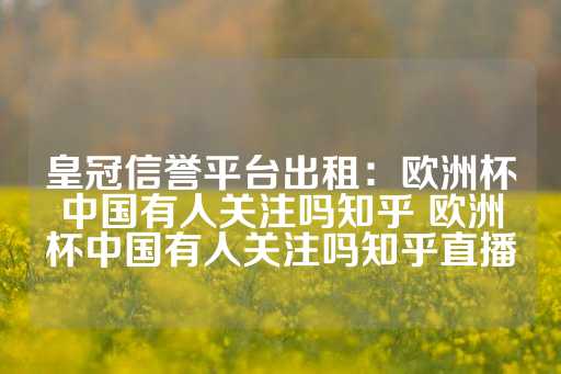 皇冠信誉平台出租：欧洲杯中国有人关注吗知乎 欧洲杯中国有人关注吗知乎直播