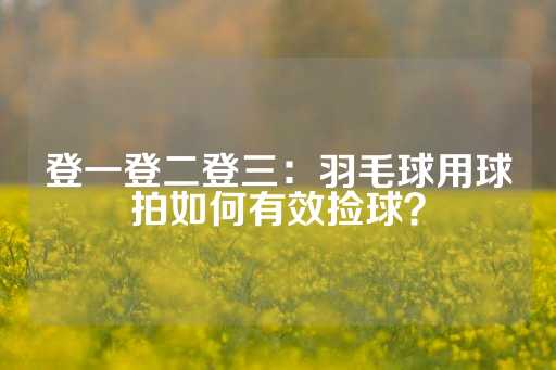 登一登二登三：羽毛球用球拍如何有效捡球？