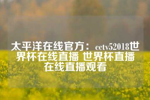 太平洋在线官方：cctv52018世界杯在线直播 世界杯直播在线直播观看