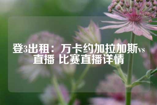 登3出租：万卡约加拉加斯vs直播 比赛直播详情