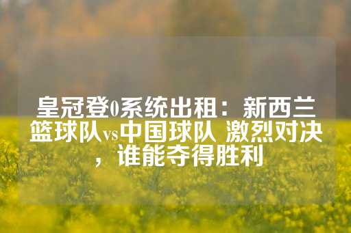 皇冠登0系统出租：新西兰篮球队vs中国球队 激烈对决，谁能夺得胜利-第1张图片-皇冠信用盘出租