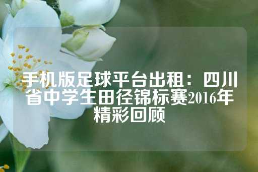 手机版足球平台出租：四川省中学生田径锦标赛2016年精彩回顾-第1张图片-皇冠信用盘出租