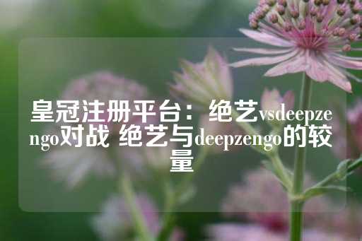 皇冠注册平台：绝艺vsdeepzengo对战 绝艺与deepzengo的较量