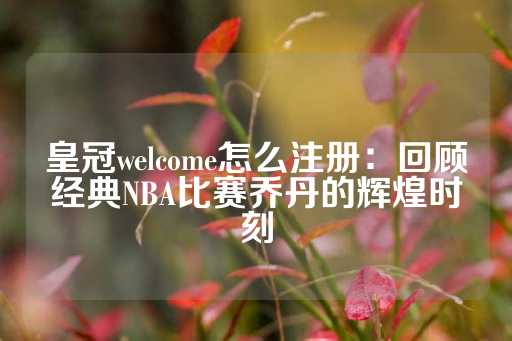 皇冠welcome怎么注册：回顾经典NBA比赛乔丹的辉煌时刻