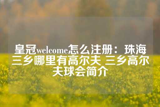 皇冠welcome怎么注册：珠海三乡哪里有高尔夫 三乡高尔夫球会简介-第1张图片-皇冠信用盘出租