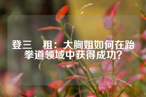 登三岀租：大胸姐如何在跆拳道领域中获得成功？