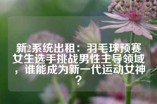 新2系统出租：羽毛球预赛女生选手挑战男性主导领域，谁能成为新一代运动女神？-第1张图片-皇冠信用盘出租