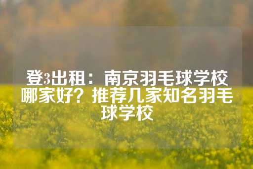 登3出租：南京羽毛球学校哪家好？推荐几家知名羽毛球学校