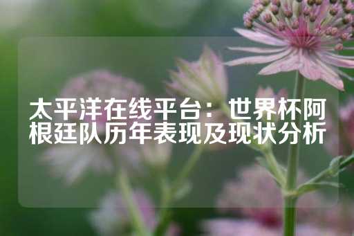 太平洋在线平台：世界杯阿根廷队历年表现及现状分析