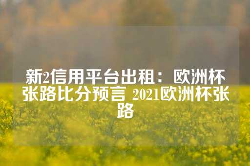 新2信用平台出租：欧洲杯张路比分预言 2021欧洲杯张路