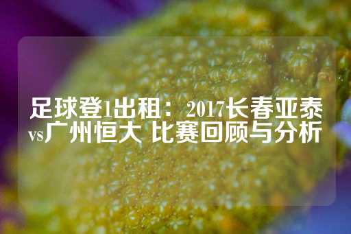 足球登1出租：2017长春亚泰vs广州恒大 比赛回顾与分析-第1张图片-皇冠信用盘出租