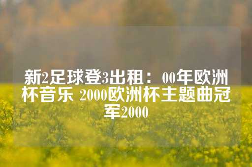 新2足球登3出租：00年欧洲杯音乐 2000欧洲杯主题曲冠军2000-第1张图片-皇冠信用盘出租