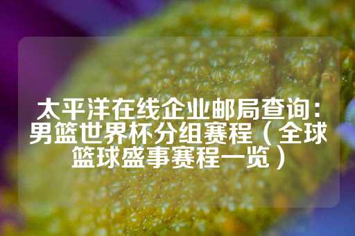 太平洋在线企业邮局查询：男篮世界杯分组赛程（全球篮球盛事赛程一览）-第1张图片-皇冠信用盘出租