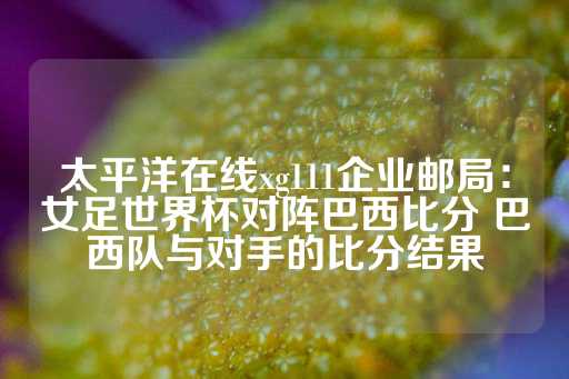 太平洋在线xg111企业邮局：女足世界杯对阵巴西比分 巴西队与对手的比分结果