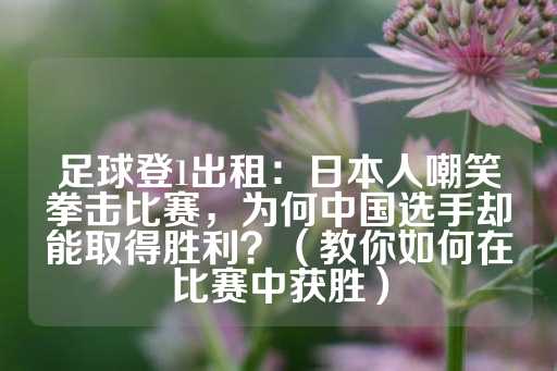 足球登1出租：日本人嘲笑拳击比赛，为何中国选手却能取得胜利？（教你如何在比赛中获胜）