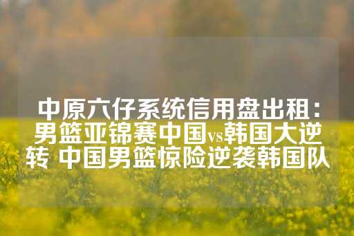 中原六仔系统信用盘出租：男篮亚锦赛中国vs韩国大逆转 中国男篮惊险逆袭韩国队