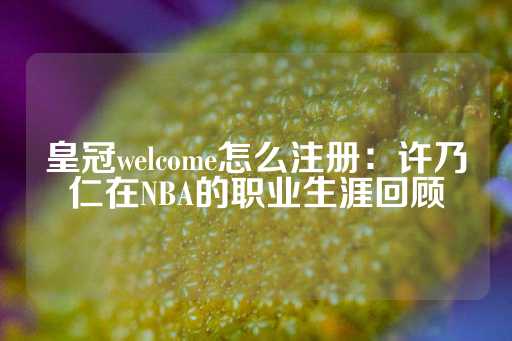 皇冠welcome怎么注册：许乃仁在NBA的职业生涯回顾