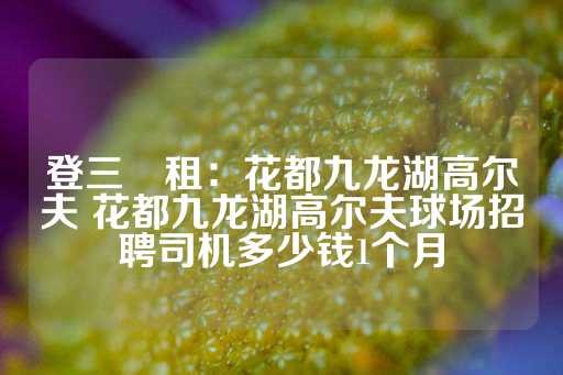 登三岀租：花都九龙湖高尔夫 花都九龙湖高尔夫球场招聘司机多少钱1个月-第1张图片-皇冠信用盘出租