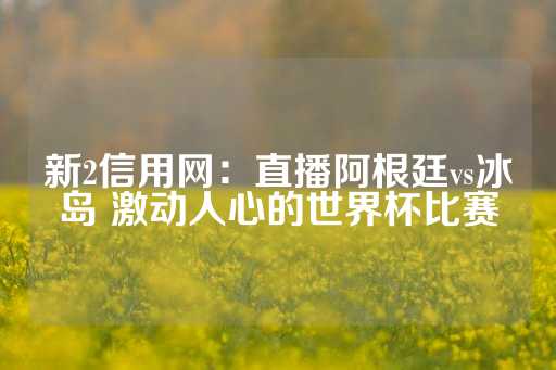 新2信用网：直播阿根廷vs冰岛 激动人心的世界杯比赛