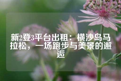 新2登3平台出租：横沙岛马拉松，一场跑步与美景的邂逅-第1张图片-皇冠信用盘出租