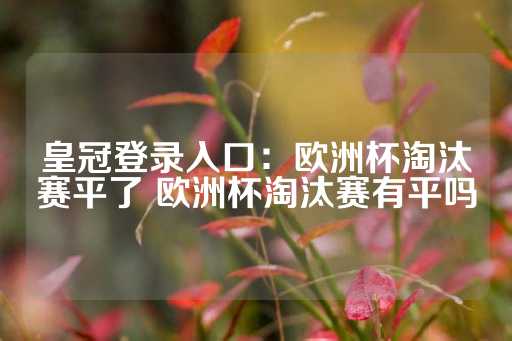 皇冠登录入口：欧洲杯淘汰赛平了 欧洲杯淘汰赛有平吗